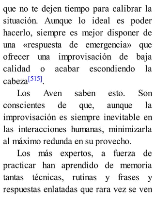 que no te dejen tiempo para calibrar la
situación. Aunque lo ideal es poder
hacerlo, siempre es mejor disponer de
una «respuesta de emergencia» que
ofrecer una improvisación de baja
calidad o acabar escondiendo la
cabeza[515].
Los Aven saben esto. Son
conscientes de que, aunque la
improvisación es siempre inevitable en
las interacciones humanas, minimizarla
al máximo redunda en su provecho.
Los más expertos, a fuerza de
practicar han aprendido de memoria
tantas técnicas, rutinas y frases y
respuestas enlatadas que rara vez se ven
 