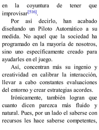 en la coyuntura de tener que
improvisar[516].
Por así decirlo, han acabado
diseñando un Piloto Automático a su
medida. No aquel que la sociedad ha
programado en la mayoría de nosotros,
sino uno específicamente creado para
ayudarles en el juego.
Así, concentran más su ingenio y
creatividad en calibrar la interacción,
llevar a cabo constantes evaluaciones
del entorno y crear estrategias acordes.
Irónicamente, también logran que
cuanto dicen parezca más fluido y
natural. Pues, por un lado el saberse con
recursos les hace saberse competentes,
 