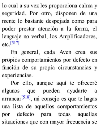 lo cual a su vez les proporciona calma y
seguridad. Por otro, disponen de una
mente lo bastante despejada como para
poder prestar atención a la forma, el
lenguaje no verbal, los Amplificadores,
etc.[517]
En general, cada Aven crea sus
propios comportamientos por defecto en
función de su propia circunstancias y
experiencias.
Por ello, aunque aquí te ofreceré
algunos que pueden ayudarte a
arrancar[518], mi consejo es que te hagas
una lista de aquellos comportamientos
por defecto para todas aquellas
situaciones que con mayor frecuencia se
 