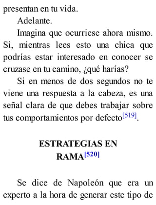 presentan en tu vida.
Adelante.
Imagina que ocurriese ahora mismo.
Si, mientras lees esto una chica que
podrías estar interesado en conocer se
cruzase en tu camino, ¿qué harías?
Si en menos de dos segundos no te
viene una respuesta a la cabeza, es una
señal clara de que debes trabajar sobre
tus comportamientos por defecto[519].
ESTRATEGIAS EN
RAMA[520]
Se dice de Napoleón que era un
experto a la hora de generar este tipo de
 