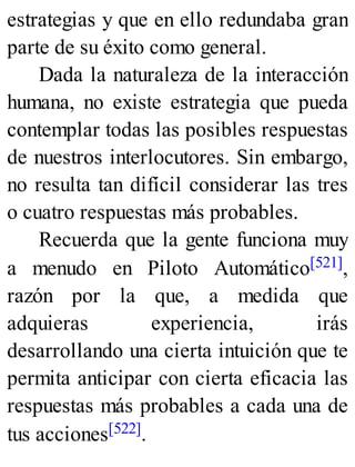estrategias y que en ello redundaba gran
parte de su éxito como general.
Dada la naturaleza de la interacción
humana, no existe estrategia que pueda
contemplar todas las posibles respuestas
de nuestros interlocutores. Sin embargo,
no resulta tan difícil considerar las tres
o cuatro respuestas más probables.
Recuerda que la gente funciona muy
a menudo en Piloto Automático[521],
razón por la que, a medida que
adquieras experiencia, irás
desarrollando una cierta intuición que te
permita anticipar con cierta eficacia las
respuestas más probables a cada una de
tus acciones[522].
 