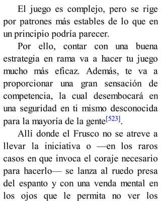 El juego es complejo, pero se rige
por patrones más estables de lo que en
un principio podría parecer.
Por ello, contar con una buena
estrategia en rama va a hacer tu juego
mucho más eficaz. Además, te va a
proporcionar una gran sensación de
competencia, la cual desembocará en
una seguridad en ti mismo desconocida
para la mayoría de la gente[523].
Allí donde el Frusco no se atreve a
llevar la iniciativa o —en los raros
casos en que invoca el coraje necesario
para hacerlo— se lanza al ruedo presa
del espanto y con una venda mental en
los ojos que le permita no ver los
 