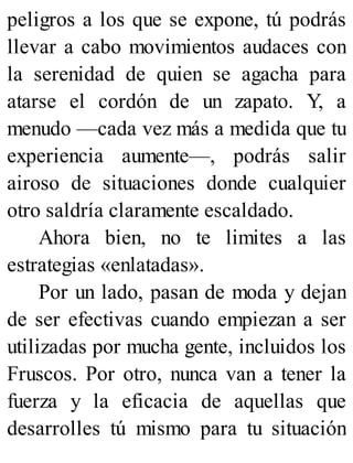 peligros a los que se expone, tú podrás
llevar a cabo movimientos audaces con
la serenidad de quien se agacha para
atarse el cordón de un zapato. Y, a
menudo —cada vez más a medida que tu
experiencia aumente—, podrás salir
airoso de situaciones donde cualquier
otro saldría claramente escaldado.
Ahora bien, no te limites a las
estrategias «enlatadas».
Por un lado, pasan de moda y dejan
de ser efectivas cuando empiezan a ser
utilizadas por mucha gente, incluidos los
Fruscos. Por otro, nunca van a tener la
fuerza y la eficacia de aquellas que
desarrolles tú mismo para tu situación
 