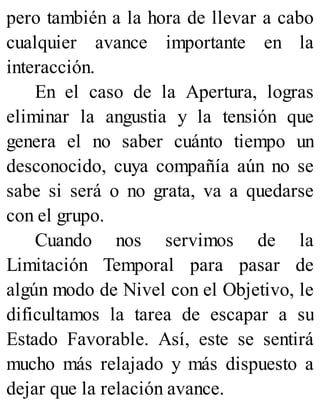 pero también a la hora de llevar a cabo
cualquier avance importante en la
interacción.
En el caso de la Apertura, logras
eliminar la angustia y la tensión que
genera el no saber cuánto tiempo un
desconocido, cuya compañía aún no se
sabe si será o no grata, va a quedarse
con el grupo.
Cuando nos servimos de la
Limitación Temporal para pasar de
algún modo de Nivel con el Objetivo, le
dificultamos la tarea de escapar a su
Estado Favorable. Así, este se sentirá
mucho más relajado y más dispuesto a
dejar que la relación avance.
 