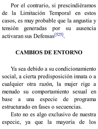 Por el contrario, si prescindiéramos
de la Limitación Temporal en estos
casos, es muy probable que la angustia y
tensión generadas por su ausencia
activaran sus Defensas[525].
CAMBIOS DE ENTORNO
Ya sea debido a su condicionamiento
social, a cierta predisposición innata o a
cualquier otra razón, la mujer rige a
menudo su comportamiento sexual en
base a una especie de programa
estructurado en fases o secuencias.
Esto no es algo exclusivo de nuestra
especie, ya que la mayoría de los
 