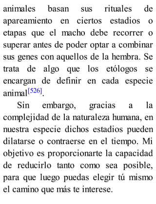 animales basan sus rituales de
apareamiento en ciertos estadios o
etapas que el macho debe recorrer o
superar antes de poder optar a combinar
sus genes con aquellos de la hembra. Se
trata de algo que los etólogos se
encargan de definir en cada especie
animal[526].
Sin embargo, gracias a la
complejidad de la naturaleza humana, en
nuestra especie dichos estadios pueden
dilatarse o contraerse en el tiempo. Mi
objetivo es proporcionarte la capacidad
de reducirlo tanto como sea posible,
para que luego puedas elegir tú mismo
el camino que más te interese.
 