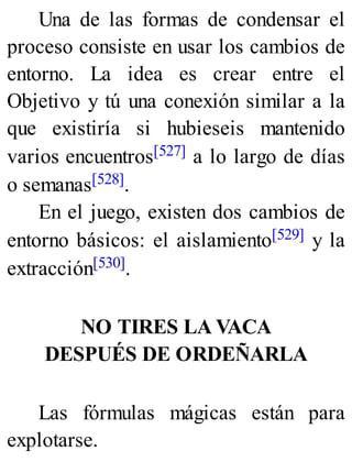 Una de las formas de condensar el
proceso consiste en usar los cambios de
entorno. La idea es crear entre el
Objetivo y tú una conexión similar a la
que existiría si hubieseis mantenido
varios encuentros[527] a lo largo de días
o semanas[528].
En el juego, existen dos cambios de
entorno básicos: el aislamiento[529] y la
extracción[530].
NO TIRES LA VACA
DESPUÉS DE ORDEÑARLA
Las fórmulas mágicas están para
explotarse.
 