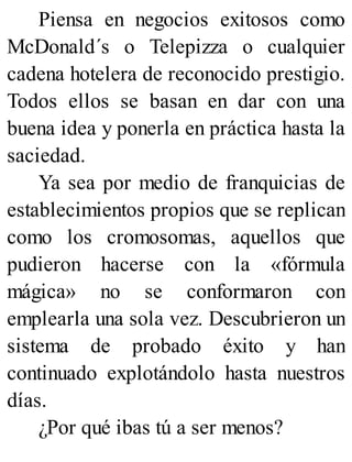 Piensa en negocios exitosos como
McDonald´s o Telepizza o cualquier
cadena hotelera de reconocido prestigio.
Todos ellos se basan en dar con una
buena idea y ponerla en práctica hasta la
saciedad.
Ya sea por medio de franquicias de
establecimientos propios que se replican
como los cromosomas, aquellos que
pudieron hacerse con la «fórmula
mágica» no se conformaron con
emplearla una sola vez. Descubrieron un
sistema de probado éxito y han
continuado explotándolo hasta nuestros
días.
¿Por qué ibas tú a ser menos?
 