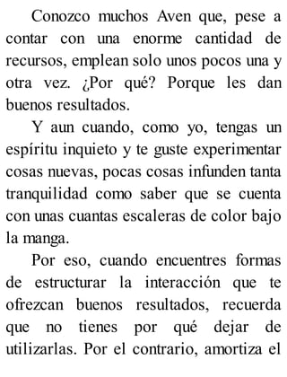 Conozco muchos Aven que, pese a
contar con una enorme cantidad de
recursos, emplean solo unos pocos una y
otra vez. ¿Por qué? Porque les dan
buenos resultados.
Y aun cuando, como yo, tengas un
espíritu inquieto y te guste experimentar
cosas nuevas, pocas cosas infunden tanta
tranquilidad como saber que se cuenta
con unas cuantas escaleras de color bajo
la manga.
Por eso, cuando encuentres formas
de estructurar la interacción que te
ofrezcan buenos resultados, recuerda
que no tienes por qué dejar de
utilizarlas. Por el contrario, amortiza el
 