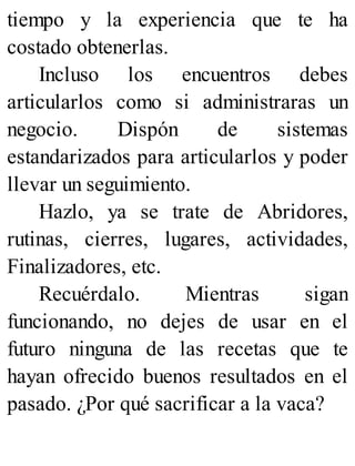 tiempo y la experiencia que te ha
costado obtenerlas.
Incluso los encuentros debes
articularlos como si administraras un
negocio. Dispón de sistemas
estandarizados para articularlos y poder
llevar un seguimiento.
Hazlo, ya se trate de Abridores,
rutinas, cierres, lugares, actividades,
Finalizadores, etc.
Recuérdalo. Mientras sigan
funcionando, no dejes de usar en el
futuro ninguna de las recetas que te
hayan ofrecido buenos resultados en el
pasado. ¿Por qué sacrificar a la vaca?
 