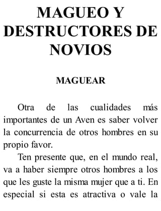MAGUEO Y
DESTRUCTORES DE
NOVIOS
MAGUEAR
Otra de las cualidades más
importantes de un Aven es saber volver
la concurrencia de otros hombres en su
propio favor.
Ten presente que, en el mundo real,
va a haber siempre otros hombres a los
que les guste la misma mujer que a ti. En
especial si esta es atractiva o vale la
 