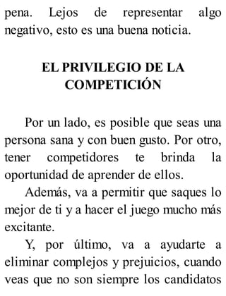 pena. Lejos de representar algo
negativo, esto es una buena noticia.
EL PRIVILEGIO DE LA
COMPETICIÓN
Por un lado, es posible que seas una
persona sana y con buen gusto. Por otro,
tener competidores te brinda la
oportunidad de aprender de ellos.
Además, va a permitir que saques lo
mejor de ti y a hacer el juego mucho más
excitante.
Y, por último, va a ayudarte a
eliminar complejos y prejuicios, cuando
veas que no son siempre los candidatos
 