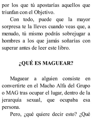 por los que tú apostarías aquellos que
triunfan con el Objetivo.
Con todo, puede que la mayor
sorpresa te la lleves cuando veas que, a
menudo, tú mismo podrás sobrejugar a
hombres a los que jamás soñarías con
superar antes de leer este libro.
¿QUÉ ES MAGUEAR?
Maguear a alguien consiste en
convertirte en el Macho Alfa del Grupo
o MAG tras ocupar el lugar, dentro de la
jerarquía sexual, que ocupaba esa
persona.
Pero, ¿qué quiere decir esto? ¿Qué
 