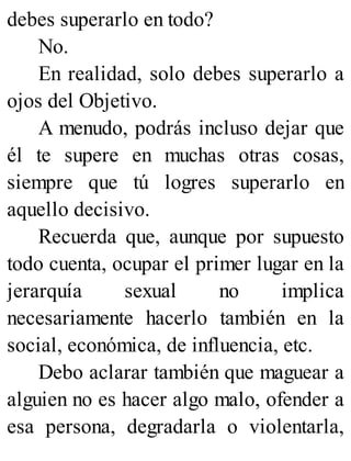 debes superarlo en todo?
No.
En realidad, solo debes superarlo a
ojos del Objetivo.
A menudo, podrás incluso dejar que
él te supere en muchas otras cosas,
siempre que tú logres superarlo en
aquello decisivo.
Recuerda que, aunque por supuesto
todo cuenta, ocupar el primer lugar en la
jerarquía sexual no implica
necesariamente hacerlo también en la
social, económica, de influencia, etc.
Debo aclarar también que maguear a
alguien no es hacer algo malo, ofender a
esa persona, degradarla o violentarla,
 