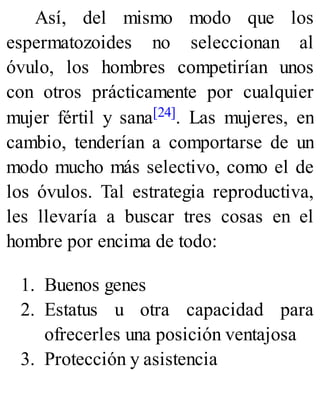 Así, del mismo modo que los
espermatozoides no seleccionan al
óvulo, los hombres competirían unos
con otros prácticamente por cualquier
mujer fértil y sana[24]. Las mujeres, en
cambio, tenderían a comportarse de un
modo mucho más selectivo, como el de
los óvulos. Tal estrategia reproductiva,
les llevaría a buscar tres cosas en el
hombre por encima de todo:
1. Buenos genes
2. Estatus u otra capacidad para
ofrecerles una posición ventajosa
3. Protección y asistencia
 