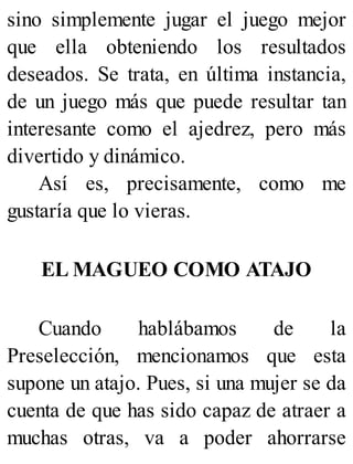 sino simplemente jugar el juego mejor
que ella obteniendo los resultados
deseados. Se trata, en última instancia,
de un juego más que puede resultar tan
interesante como el ajedrez, pero más
divertido y dinámico.
Así es, precisamente, como me
gustaría que lo vieras.
EL MAGUEO COMO ATAJO
Cuando hablábamos de la
Preselección, mencionamos que esta
supone un atajo. Pues, si una mujer se da
cuenta de que has sido capaz de atraer a
muchas otras, va a poder ahorrarse
 