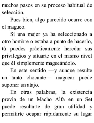 muchos pasos en su proceso habitual de
selección.
Pues bien, algo parecido ocurre con
el magueo.
Si una mujer ya ha seleccionado a
otro hombre o estaba a punto de hacerlo,
tú puedes prácticamente heredar sus
privilegios y situarte en el mismo nivel
que él simplemente magueándolo.
En este sentido —y aunque resulte
un tanto chocante— maguear puede
suponer un atajo.
En otras palabras, la existencia
previa de un Macho Alfa en un Set
puede resultarte de gran utilidad y
permitirte ocupar rápidamente su lugar
 