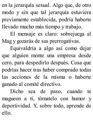 en la jerarquía sexual. Algo que, de otro
modo y sin que tal jerarquía estuviera
previamente establecida, podría haberte
llevado mucho más tiempo y trabajo.
El mensaje es claro: sobrejuega al
Mag y gozarás de sus prerrogativas.
Equivaldría a algo así como dejar
que alguien monte una empresa desde
cero, para despedirlo después. Cosa que
podrías hacer tras haber comprado todas
las acciones de la misma o haberte
ganado al comité directivo.
Dicho sea de paso, cuando te
magueen a ti, tómatelo con humor y
deportividad. Y, sobre todo, aprende de
ello.
 