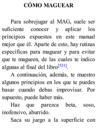 CÓMO MAGUEAR
Para sobrejugar al MAG, suele ser
suficiente conocer y aplicar los
principios expuestos en este manual
mejor que él. Aparte de esto, hay rutinas
específicas para maguear y para evitar
que te magueen, de las cuales te indico
algunas al final del libro[531].
A continuación, además, te muestro
algunos principios en los que te puedes
basar cuando debas improvisar. Por
supuesto, puede haber más.
Haz que parezca beta, soso,
inofensivo, aburrido.
Saca su juego a la superficie con
 