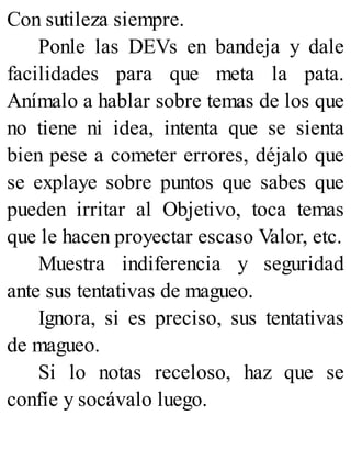 Con sutileza siempre.
Ponle las DEVs en bandeja y dale
facilidades para que meta la pata.
Anímalo a hablar sobre temas de los que
no tiene ni idea, intenta que se sienta
bien pese a cometer errores, déjalo que
se explaye sobre puntos que sabes que
pueden irritar al Objetivo, toca temas
que le hacen proyectar escaso Valor, etc.
Muestra indiferencia y seguridad
ante sus tentativas de magueo.
Ignora, si es preciso, sus tentativas
de magueo.
Si lo notas receloso, haz que se
confíe y socávalo luego.
 