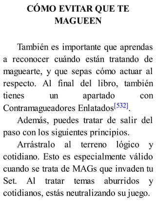 CÓMO EVITAR QUE TE
MAGUEEN
También es importante que aprendas
a reconocer cuándo están tratando de
maguearte, y que sepas cómo actuar al
respecto. Al final del libro, también
tienes un apartado con
Contramagueadores Enlatados[532].
Además, puedes tratar de salir del
paso con los siguientes principios.
Arrástralo al terreno lógico y
cotidiano. Esto es especialmente válido
cuando se trata de MAGs que invaden tu
Set. Al tratar temas aburridos y
cotidianos, estás neutralizando su juego.
 