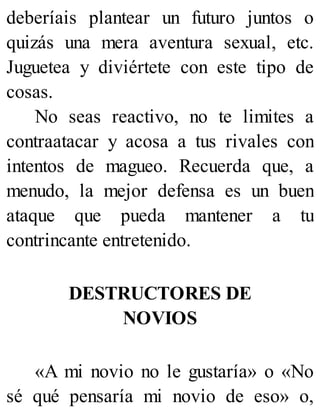 deberíais plantear un futuro juntos o
quizás una mera aventura sexual, etc.
Juguetea y diviértete con este tipo de
cosas.
No seas reactivo, no te limites a
contraatacar y acosa a tus rivales con
intentos de magueo. Recuerda que, a
menudo, la mejor defensa es un buen
ataque que pueda mantener a tu
contrincante entretenido.
DESTRUCTORES DE
NOVIOS
«A mi novio no le gustaría» o «No
sé qué pensaría mi novio de eso» o,
 