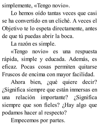 simplemente, «Tengo novio».
Lo hemos oído tantas veces que casi
se ha convertido en un cliché. A veces el
Objetivo te lo espeta directamente, antes
de que tú puedas abrir la boca.
La razón es simple.
«Tengo novio» es una respuesta
rápida, simple y educada. Además, es
eficaz. Pocas cosas permiten quitarse
Fruscos de encima con mayor facilidad.
Ahora bien, ¿qué quiere decir?
¿Significa siempre que están inmersas en
una relación importante? ¿Significa
siempre que son fieles? ¿Hay algo que
podamos hacer al respecto?
Empecemos por partes.
 