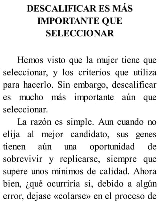 DESCALIFICAR ES MÁS
IMPORTANTE QUE
SELECCIONAR
Hemos visto que la mujer tiene que
seleccionar, y los criterios que utiliza
para hacerlo. Sin embargo, descalificar
es mucho más importante aún que
seleccionar.
La razón es simple. Aun cuando no
elija al mejor candidato, sus genes
tienen aún una oportunidad de
sobrevivir y replicarse, siempre que
supere unos mínimos de calidad. Ahora
bien, ¿qué ocurriría si, debido a algún
error, dejase «colarse» en el proceso de
 