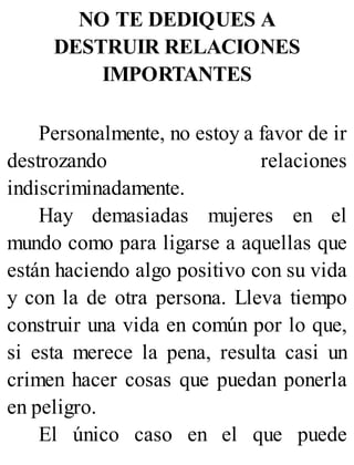 NO TE DEDIQUES A
DESTRUIR RELACIONES
IMPORTANTES
Personalmente, no estoy a favor de ir
destrozando relaciones
indiscriminadamente.
Hay demasiadas mujeres en el
mundo como para ligarse a aquellas que
están haciendo algo positivo con su vida
y con la de otra persona. Lleva tiempo
construir una vida en común por lo que,
si esta merece la pena, resulta casi un
crimen hacer cosas que puedan ponerla
en peligro.
El único caso en el que puede
 