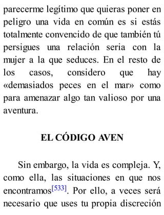parecerme legítimo que quieras poner en
peligro una vida en común es si estás
totalmente convencido de que también tú
persigues una relación seria con la
mujer a la que seduces. En el resto de
los casos, considero que hay
«demasiados peces en el mar» como
para amenazar algo tan valioso por una
aventura.
EL CÓDIGO AVEN
Sin embargo, la vida es compleja. Y,
como ella, las situaciones en que nos
encontramos[533]. Por ello, a veces será
necesario que uses tu propia discreción
 