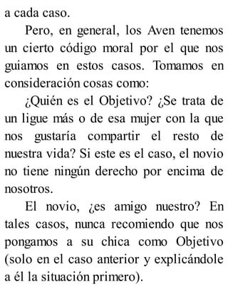 a cada caso.
Pero, en general, los Aven tenemos
un cierto código moral por el que nos
guiamos en estos casos. Tomamos en
consideración cosas como:
¿Quién es el Objetivo? ¿Se trata de
un ligue más o de esa mujer con la que
nos gustaría compartir el resto de
nuestra vida? Si este es el caso, el novio
no tiene ningún derecho por encima de
nosotros.
El novio, ¿es amigo nuestro? En
tales casos, nunca recomiendo que nos
pongamos a su chica como Objetivo
(solo en el caso anterior y explicándole
a él la situación primero).
 