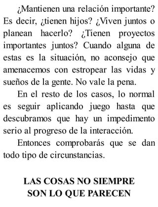 ¿Mantienen una relación importante?
Es decir, ¿tienen hijos? ¿Viven juntos o
planean hacerlo? ¿Tienen proyectos
importantes juntos? Cuando alguna de
estas es la situación, no aconsejo que
amenacemos con estropear las vidas y
sueños de la gente. No vale la pena.
En el resto de los casos, lo normal
es seguir aplicando juego hasta que
descubramos que hay un impedimento
serio al progreso de la interacción.
Entonces comprobarás que se dan
todo tipo de circunstancias.
LAS COSAS NO SIEMPRE
SON LO QUE PARECEN
 