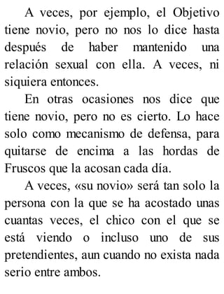 A veces, por ejemplo, el Objetivo
tiene novio, pero no nos lo dice hasta
después de haber mantenido una
relación sexual con ella. A veces, ni
siquiera entonces.
En otras ocasiones nos dice que
tiene novio, pero no es cierto. Lo hace
solo como mecanismo de defensa, para
quitarse de encima a las hordas de
Fruscos que la acosan cada día.
A veces, «su novio» será tan solo la
persona con la que se ha acostado unas
cuantas veces, el chico con el que se
está viendo o incluso uno de sus
pretendientes, aun cuando no exista nada
serio entre ambos.
 
