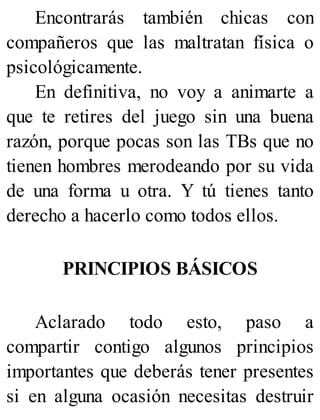Encontrarás también chicas con
compañeros que las maltratan física o
psicológicamente.
En definitiva, no voy a animarte a
que te retires del juego sin una buena
razón, porque pocas son las TBs que no
tienen hombres merodeando por su vida
de una forma u otra. Y tú tienes tanto
derecho a hacerlo como todos ellos.
PRINCIPIOS BÁSICOS
Aclarado todo esto, paso a
compartir contigo algunos principios
importantes que deberás tener presentes
si en alguna ocasión necesitas destruir
 