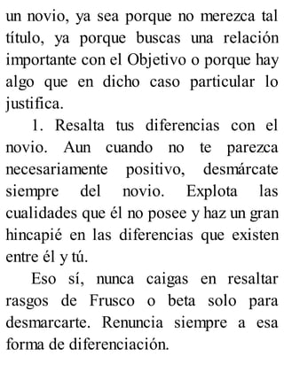 un novio, ya sea porque no merezca tal
título, ya porque buscas una relación
importante con el Objetivo o porque hay
algo que en dicho caso particular lo
justifica.
1. Resalta tus diferencias con el
novio. Aun cuando no te parezca
necesariamente positivo, desmárcate
siempre del novio. Explota las
cualidades que él no posee y haz un gran
hincapié en las diferencias que existen
entre él y tú.
Eso sí, nunca caigas en resaltar
rasgos de Frusco o beta solo para
desmarcarte. Renuncia siempre a esa
forma de diferenciación.
 