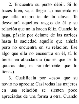 2. Encuentra su punto débil. Si lo
haces bien, va a llegar un momento en
que ella misma te dé la clave. Te
desvelará aquellos rasgos de él y su
relación que no la hacen feliz. Cuando lo
haga, pásale por delante de las narices
hasta la saciedad aquello que anhela
pero no encuentra en su relación. Ese
algo que ella no encuentra en él, tú lo
tienes en abundancia (no es que se lo
quieras dar, es simplemente que lo
tienes).
3. Cualifícala por «eso» que su
novio no aprecia: Casi todas las mujeres
en una relación se sienten poco
apreciadas de una forma u otra. Cuando
 