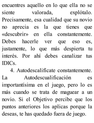 encuentres aquello en lo que ella no se
siente valorada, explótalo.
Precisamente, esa cualidad que su novio
no aprecia es la que tienes que
«descubrir» en ella constantemente.
Debes hacerle ver que eso es,
justamente, lo que más despierta tu
interés. Por ahí debes canalizar tus
IDICs.
4. Autodescalifícate constantemente.
La Autodescualificación es
importantísima en el juego, pero lo es
más cuando se trata de maguear a un
novio. Si el Objetivo percibe que los
puntos anteriores los aplicas porque la
deseas, te has quedado fuera de juego.
 
