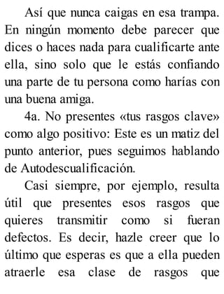 Así que nunca caigas en esa trampa.
En ningún momento debe parecer que
dices o haces nada para cualificarte ante
ella, sino solo que le estás confiando
una parte de tu persona como harías con
una buena amiga.
4a. No presentes «tus rasgos clave»
como algo positivo: Este es un matiz del
punto anterior, pues seguimos hablando
de Autodescualificación.
Casi siempre, por ejemplo, resulta
útil que presentes esos rasgos que
quieres transmitir como si fueran
defectos. Es decir, hazle creer que lo
último que esperas es que a ella pueden
atraerle esa clase de rasgos que
 