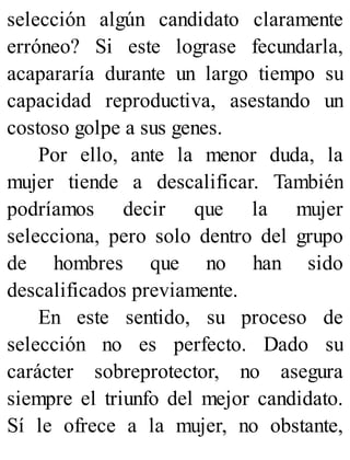 selección algún candidato claramente
erróneo? Si este lograse fecundarla,
acapararía durante un largo tiempo su
capacidad reproductiva, asestando un
costoso golpe a sus genes.
Por ello, ante la menor duda, la
mujer tiende a descalificar. También
podríamos decir que la mujer
selecciona, pero solo dentro del grupo
de hombres que no han sido
descalificados previamente.
En este sentido, su proceso de
selección no es perfecto. Dado su
carácter sobreprotector, no asegura
siempre el triunfo del mejor candidato.
Sí le ofrece a la mujer, no obstante,
 
