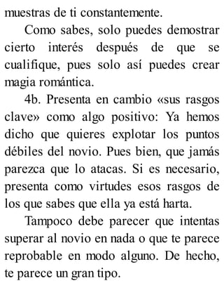 muestras de ti constantemente.
Como sabes, solo puedes demostrar
cierto interés después de que se
cualifique, pues solo así puedes crear
magia romántica.
4b. Presenta en cambio «sus rasgos
clave» como algo positivo: Ya hemos
dicho que quieres explotar los puntos
débiles del novio. Pues bien, que jamás
parezca que lo atacas. Si es necesario,
presenta como virtudes esos rasgos de
los que sabes que ella ya está harta.
Tampoco debe parecer que intentas
superar al novio en nada o que te parece
reprobable en modo alguno. De hecho,
te parece un gran tipo.
 