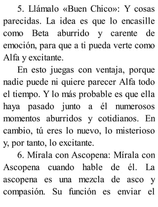 5. Llámalo «Buen Chico»: Y cosas
parecidas. La idea es que lo encasille
como Beta aburrido y carente de
emoción, para que a ti pueda verte como
Alfa y excitante.
En esto juegas con ventaja, porque
nadie puede ni quiere parecer Alfa todo
el tiempo. Y lo más probable es que ella
haya pasado junto a él numerosos
momentos aburridos y cotidianos. En
cambio, tú eres lo nuevo, lo misterioso
y, por tanto, lo excitante.
6. Mírala con Ascopena: Mírala con
Ascopena cuando hable de él. La
ascopena es una mezcla de asco y
compasión. Su función es enviar el
 