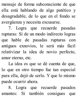 mensaje de forma subconsciente de que
ella está hablando de algo patético y
desagradable, de lo que en el fondo se
avergüenza y necesita excusarse.
7. Logra que recuerde pasadas
rupturas: Si de un modo indirecto logras
que hable de pasadas rupturas con
antiguos exnovios, le será más fácil
relativizar la idea de novio perfecto,
amor eterno, etc.
La idea es que se dé cuenta de que,
lo que en otro tiempo fue tan especial
para ella, dejó de serlo. Y que lo mismo
puede ocurrir ahora.
8. Logra que recuerde pasados
amantes: Si también consigues que
 