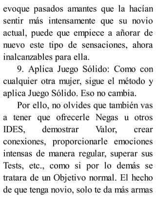 evoque pasados amantes que la hacían
sentir más intensamente que su novio
actual, puede que empiece a añorar de
nuevo este tipo de sensaciones, ahora
inalcanzables para ella.
9. Aplica Juego Sólido: Como con
cualquier otra mujer, sigue el método y
aplica Juego Sólido. Eso no cambia.
Por ello, no olvides que también vas
a tener que ofrecerle Negas u otros
IDES, demostrar Valor, crear
conexiones, proporcionarle emociones
intensas de manera regular, superar sus
Tests, etc., como si por lo demás se
tratara de un Objetivo normal. El hecho
de que tenga novio, solo te da más armas
 