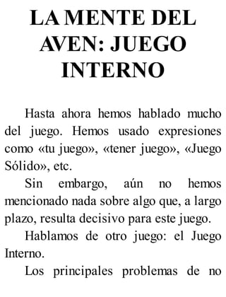 LA MENTE DEL
AVEN: JUEGO
INTERNO
Hasta ahora hemos hablado mucho
del juego. Hemos usado expresiones
como «tu juego», «tener juego», «Juego
Sólido», etc.
Sin embargo, aún no hemos
mencionado nada sobre algo que, a largo
plazo, resulta decisivo para este juego.
Hablamos de otro juego: el Juego
Interno.
Los principales problemas de no
 