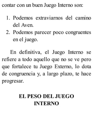 contar con un buen Juego Interno son:
1. Podemos extraviarnos del camino
del Aven.
2. Podemos parecer poco congruentes
en el juego.
En definitiva, el Juego Interno se
refiere a todo aquello que no se ve pero
que fortalece tu Juego Externo, lo dota
de congruencia y, a largo plazo, te hace
progresar.
EL PESO DEL JUEGO
INTERNO
 