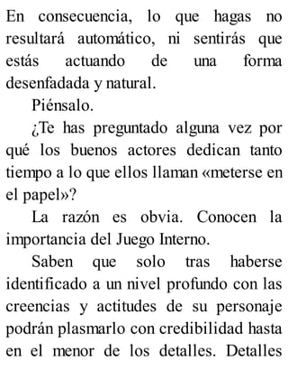 En consecuencia, lo que hagas no
resultará automático, ni sentirás que
estás actuando de una forma
desenfadada y natural.
Piénsalo.
¿Te has preguntado alguna vez por
qué los buenos actores dedican tanto
tiempo a lo que ellos llaman «meterse en
el papel»?
La razón es obvia. Conocen la
importancia del Juego Interno.
Saben que solo tras haberse
identificado a un nivel profundo con las
creencias y actitudes de su personaje
podrán plasmarlo con credibilidad hasta
en el menor de los detalles. Detalles
 