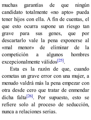 muchas garantías de que ningún
candidato totalmente «no apto» pueda
tener hijos con ella. A fin de cuentas, el
que esto ocurra supone un riesgo tan
grave para sus genes, que por
descartarlo vale la pena exponerse al
«mal menor» de eliminar de la
competición a algunos hombres
excepcionalmente válidos[25].
Esta es la razón de que, cuando
cometas un grave error con una mujer, a
menudo valdrá más la pena empezar con
otra desde cero que tratar de enmendar
dicha falta[26]. Por supuesto, esto se
refiere solo al proceso de seducción,
nunca a relaciones serias.
 