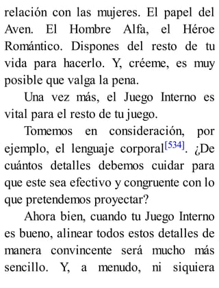 relación con las mujeres. El papel del
Aven. El Hombre Alfa, el Héroe
Romántico. Dispones del resto de tu
vida para hacerlo. Y, créeme, es muy
posible que valga la pena.
Una vez más, el Juego Interno es
vital para el resto de tu juego.
Tomemos en consideración, por
ejemplo, el lenguaje corporal[534]. ¿De
cuántos detalles debemos cuidar para
que este sea efectivo y congruente con lo
que pretendemos proyectar?
Ahora bien, cuando tu Juego Interno
es bueno, alinear todos estos detalles de
manera convincente será mucho más
sencillo. Y, a menudo, ni siquiera
 