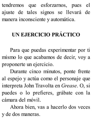 tendremos que esforzarnos, pues el
ajuste de tales signos se llevará de
manera inconsciente y automática.
UN EJERCICIO PRÁCTICO
Para que puedas experimentar por ti
mismo lo que acabamos de decir, voy a
proponerte un ejercicio.
Durante cinco minutos, ponte frente
al espejo y actúa como el personaje que
interpreta John Travolta en Grease. O, si
puedes o lo prefieres, grábate con la
cámara del móvil.
Ahora bien, vas a hacerlo dos veces
y de dos maneras.
 
