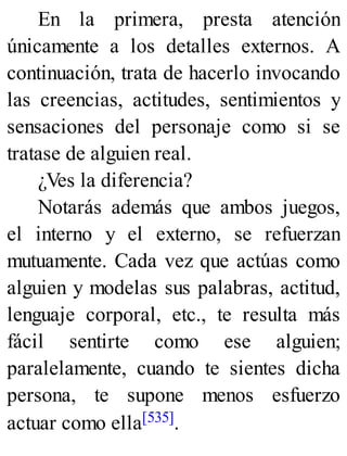 En la primera, presta atención
únicamente a los detalles externos. A
continuación, trata de hacerlo invocando
las creencias, actitudes, sentimientos y
sensaciones del personaje como si se
tratase de alguien real.
¿Ves la diferencia?
Notarás además que ambos juegos,
el interno y el externo, se refuerzan
mutuamente. Cada vez que actúas como
alguien y modelas sus palabras, actitud,
lenguaje corporal, etc., te resulta más
fácil sentirte como ese alguien;
paralelamente, cuando te sientes dicha
persona, te supone menos esfuerzo
actuar como ella[535].
 